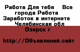 Работа Для тебя  - Все города Работа » Заработок в интернете   . Челябинская обл.,Озерск г.